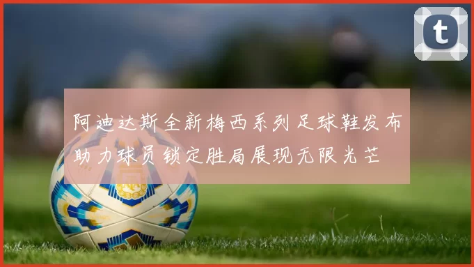 阿迪达斯全新梅西系列足球鞋发布助力球员锁定胜局展现无限光芒