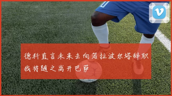 德科直言未来去向若拉波尔塔辞职我将随之离开巴萨