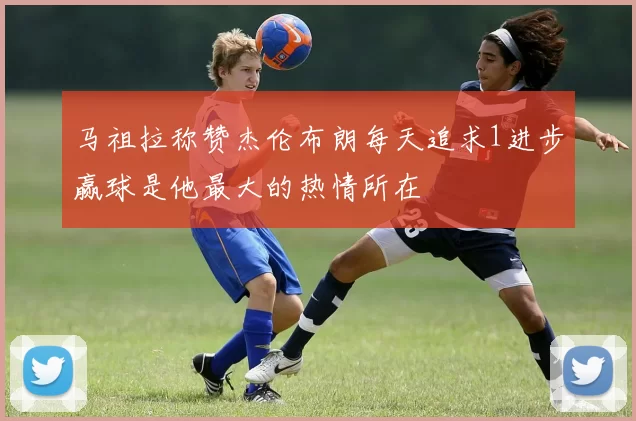 马祖拉称赞杰伦布朗每天追求1进步赢球是他最大的热情所在