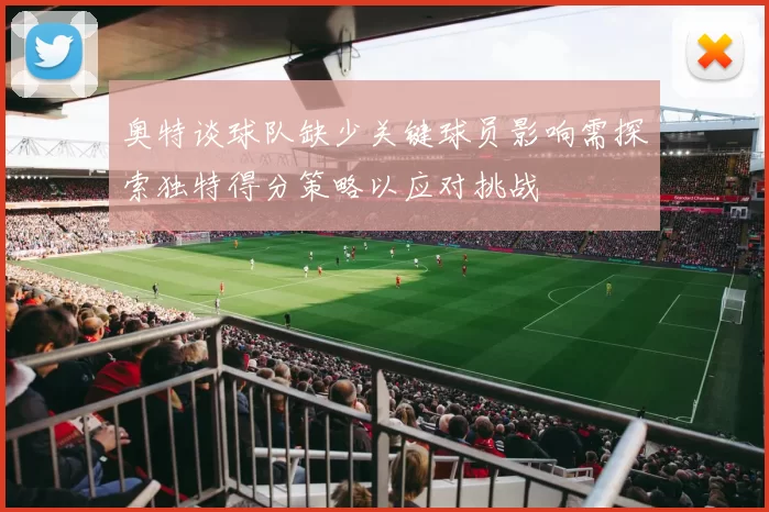 奥特谈球队缺少关键球员影响需探索独特得分策略以应对挑战