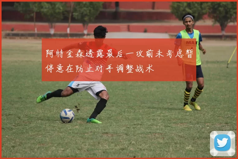 阿特金森透露最后一攻前未考虑暂停意在防止对手调整战术