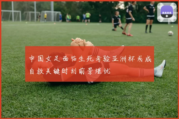 中国女足面临生死考验亚洲杯或成自救关键时刻前景堪忧