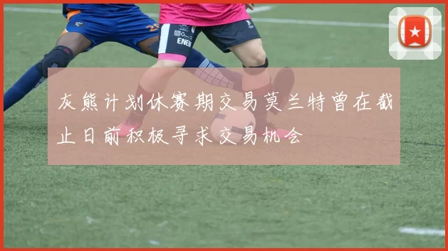 灰熊计划休赛期交易莫兰特曾在截止日前积极寻求交易机会
