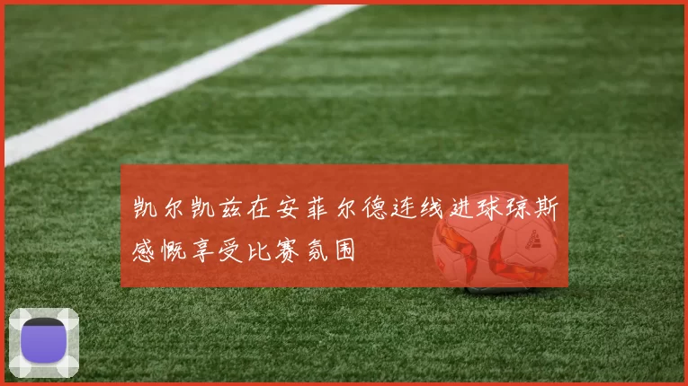 凯尔凯兹在安菲尔德连线进球琼斯感慨享受比赛氛围