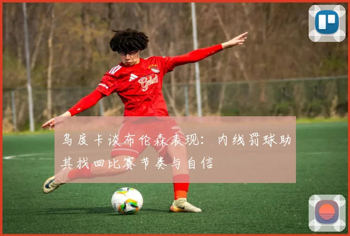 乌度卡谈布伦森表现：内线罚球助其找回比赛节奏与自信