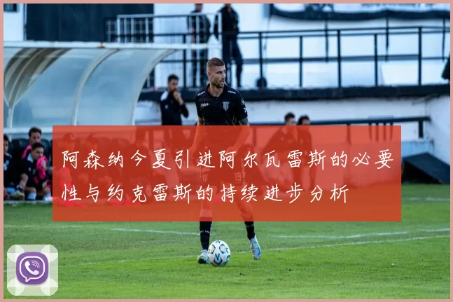 阿森纳今夏引进阿尔瓦雷斯的必要性与约克雷斯的持续进步分析