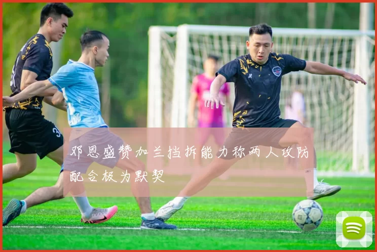 邓恩盛赞加兰挡拆能力称两人攻防配合极为默契