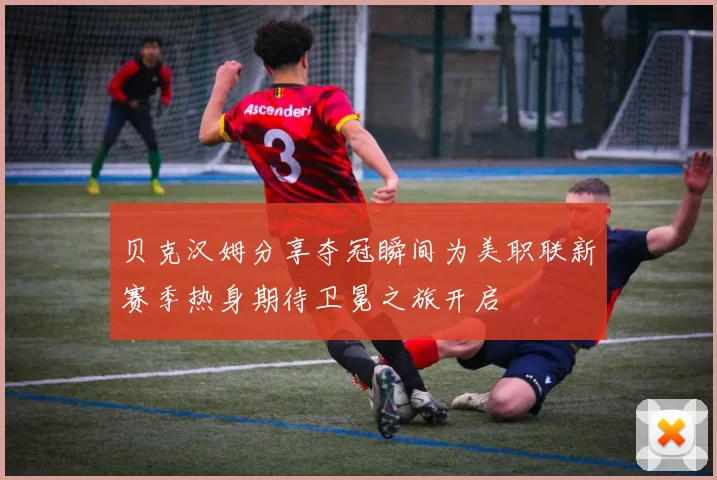 贝克汉姆分享夺冠瞬间为美职联新赛季热身期待卫冕之旅开启
