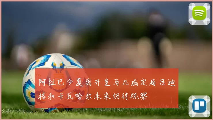 阿拉巴今夏离开皇马几成定局吕迪格和卡瓦哈尔未来仍待观察