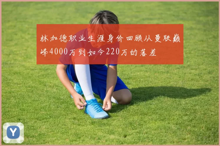 林加德职业生涯身价回顾从曼联巅峰4000万到如今220万的落差