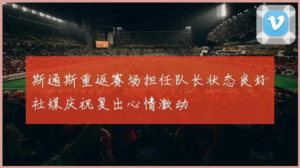斯通斯重返赛场担任队长状态良好社媒庆祝复出心情激动