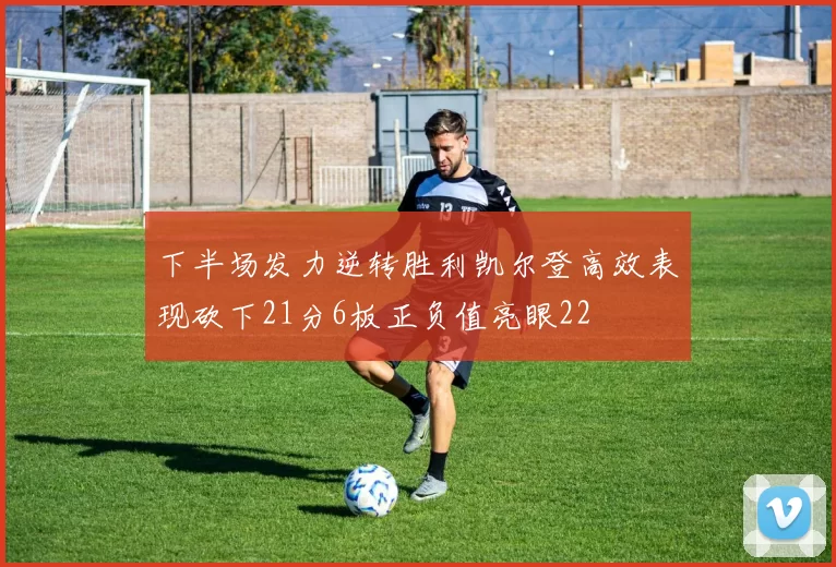 下半场发力逆转胜利凯尔登高效表现砍下21分6板正负值亮眼22