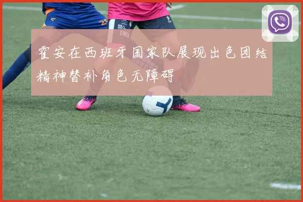 霍安在西班牙国家队展现出色团结精神替补角色无障碍