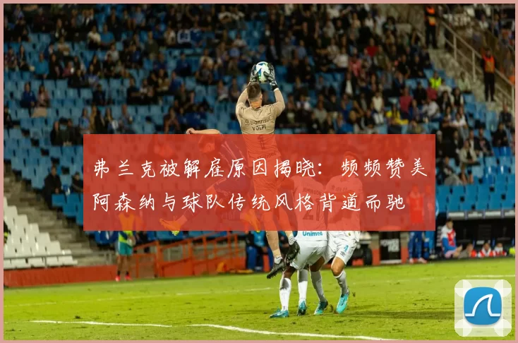 弗兰克被解雇原因揭晓：频频赞美阿森纳与球队传统风格背道而驰