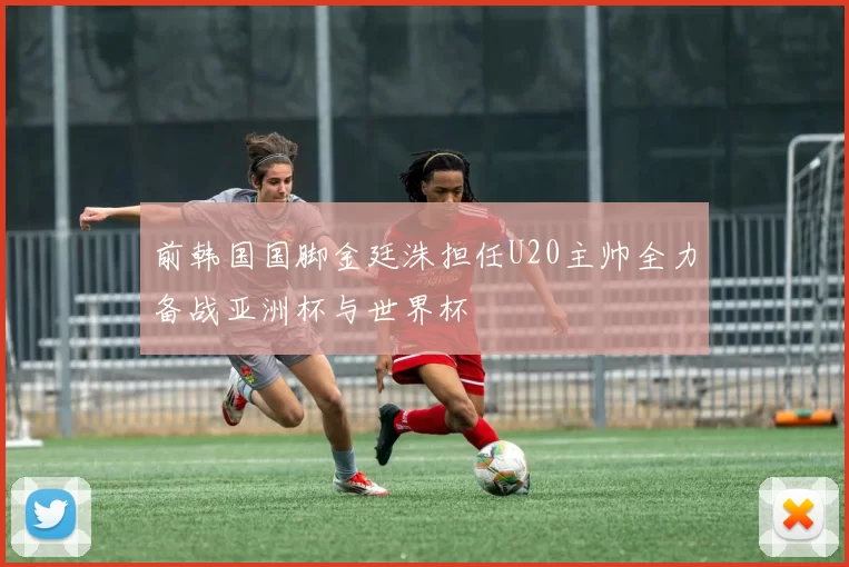 前韩国国脚金廷洙担任U20主帅全力备战亚洲杯与世界杯