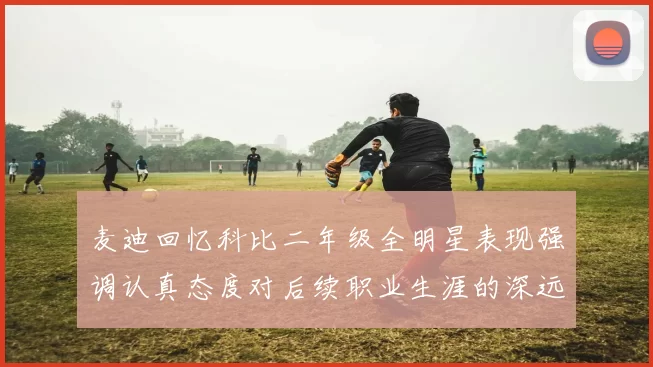 麦迪回忆科比二年级全明星表现强调认真态度对后续职业生涯的深远影响
