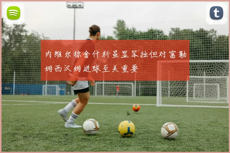 内维尔称舍什科虽显笨拙但对富勒姆西汉姆进球至关重要