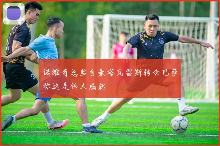 诺维奇总监自豪塔瓦雷斯转会巴萨称这是伟大成就