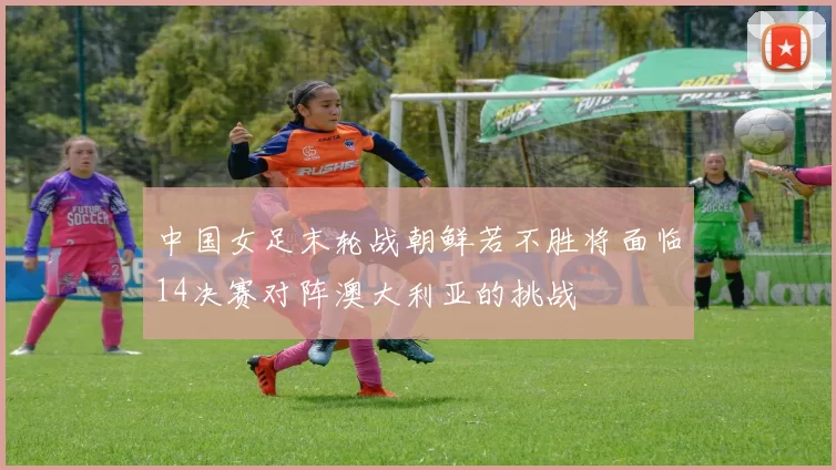中国女足末轮战朝鲜若不胜将面临14决赛对阵澳大利亚的挑战