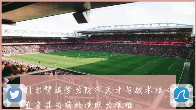 科尔赞追梦为防守天才与战术核心直言其当前处境颇为艰难