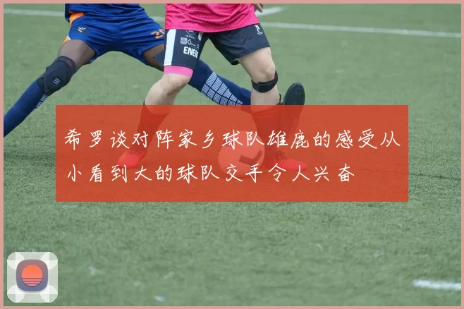 希罗谈对阵家乡球队雄鹿的感受从小看到大的球队交手令人兴奋