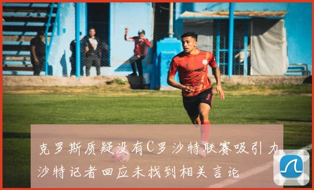 克罗斯质疑没有C罗沙特联赛吸引力沙特记者回应未找到相关言论